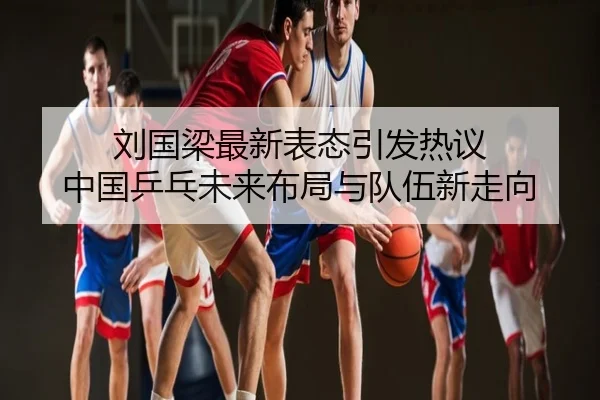 刘国梁最新表态引发热议 中国乒乓未来布局与队伍新走向