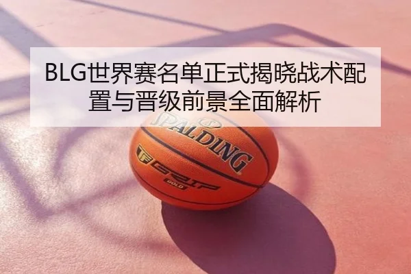 BLG世界赛名单正式揭晓战术配置与晋级前景全面解析