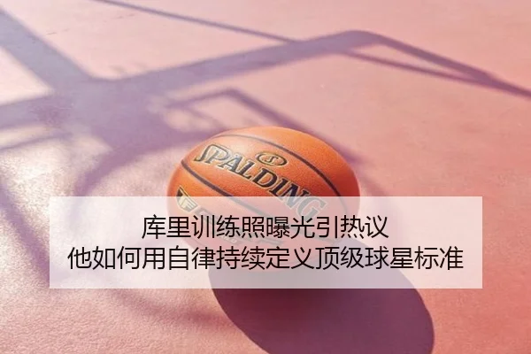 库里训练照曝光引热议 他如何用自律持续定义顶级球星标准