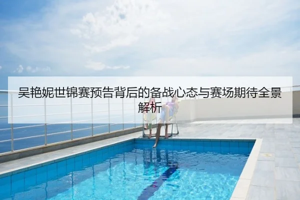 吴艳妮世锦赛预告背后的备战心态与赛场期待全景解析