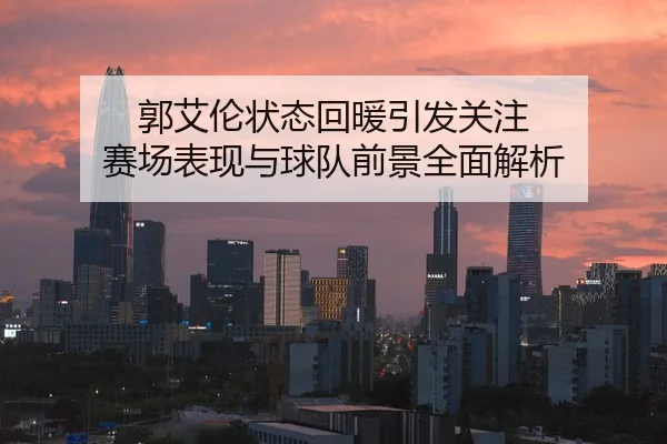郭艾伦状态回暖引发关注 赛场表现与球队前景全面解析