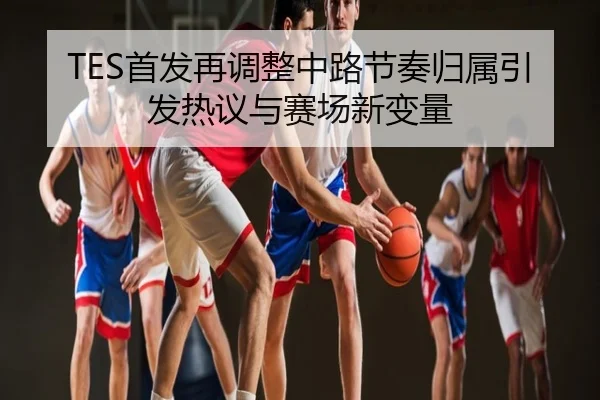 TES首发再调整中路节奏归属引发热议与赛场新变量