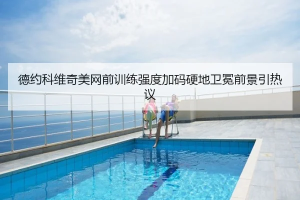 德约科维奇美网前训练强度加码硬地卫冕前景引热议