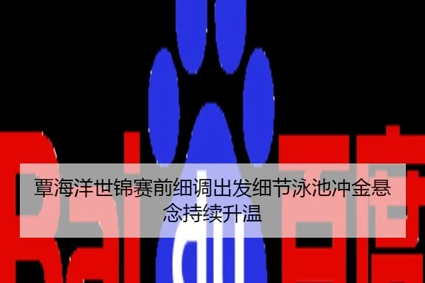 覃海洋世锦赛前细调出发细节泳池冲金悬念持续升温