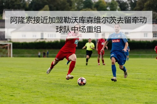 阿隆索接近加盟勒沃库森维尔茨去留牵动球队中场重组