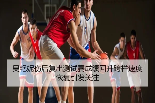 吴艳妮伤后复出测试赛成绩回升跨栏速度恢复引发关注