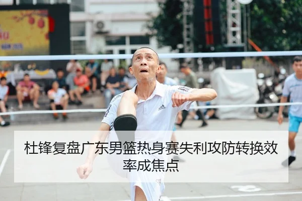杜锋复盘广东男篮热身赛失利攻防转换效率成焦点