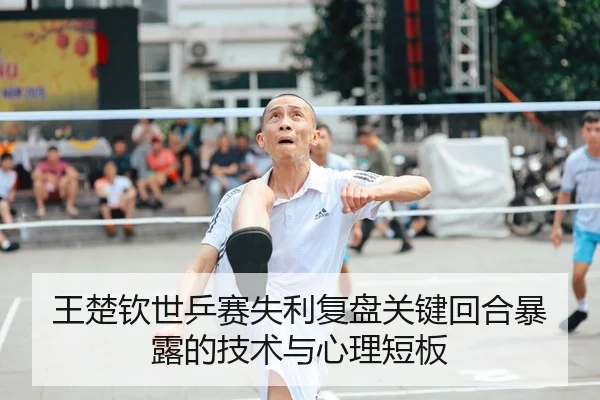 王楚钦世乒赛失利复盘关键回合暴露的技术与心理短板