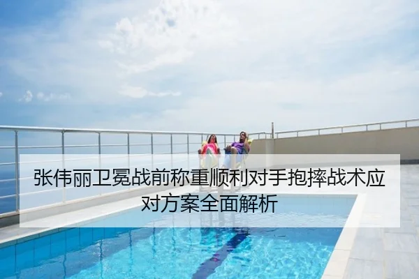 张伟丽卫冕战前称重顺利对手抱摔战术应对方案全面解析